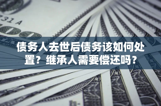 济南债务人去世后债务该如何处置？继承人需要偿还吗？