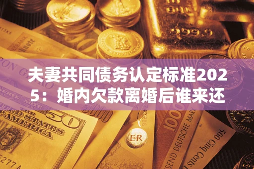济南夫妻共同债务认定标准2025：婚内欠款离婚后谁来还？